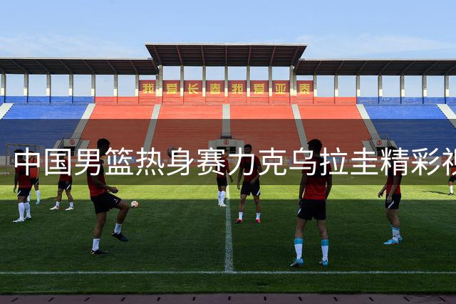 中国男篮热身赛力克乌拉圭精彩视频回顾