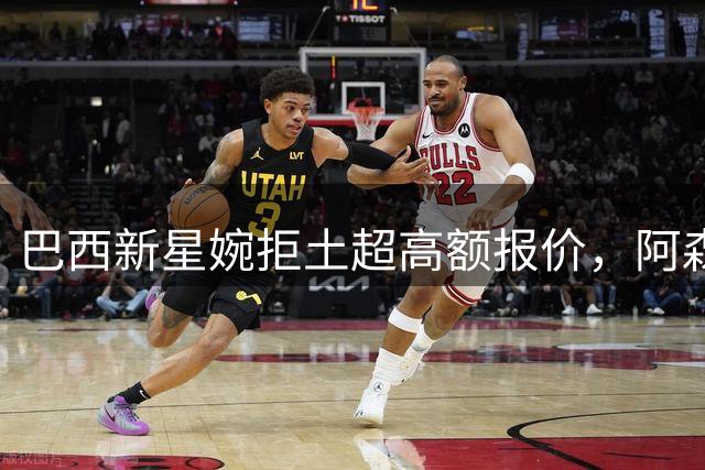 巴西新星婉拒土超高额报价，阿森纳边锋留队意向明确