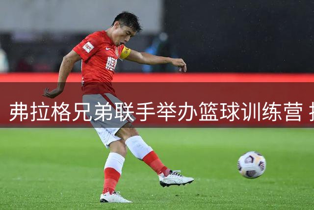 弗拉格兄弟联手举办篮球训练营 持续助力家乡发展