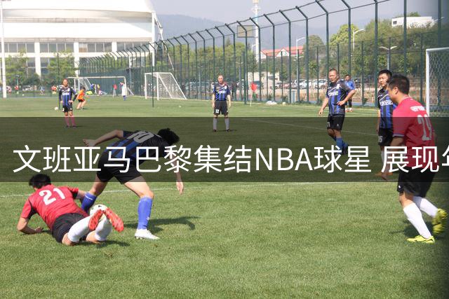 文班亚马巴黎集结NBA球星 展现年轻人罕见号召力