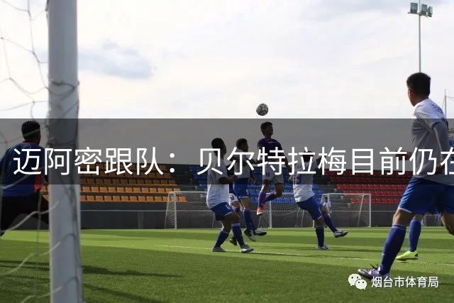 迈阿密跟队：贝尔特拉梅目前仍在医院观察，出院前进行各项检查