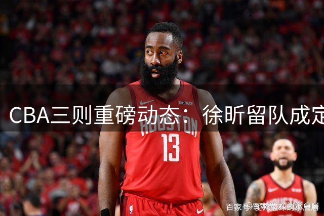 CBA三则重磅动态：徐昕留队成定局 沪鲁两队调整阵容
