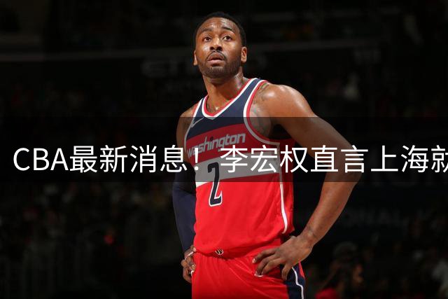 CBA最新消息！李宏权直言上海就是总冠军，辽篮否决王岚钦交易，赵睿将回归中国男篮！