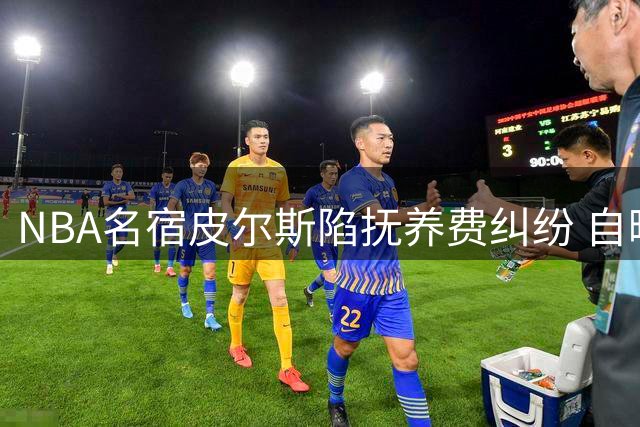 NBA名宿皮尔斯陷抚养费纠纷 自曝年收入暴跌七成仅剩75万